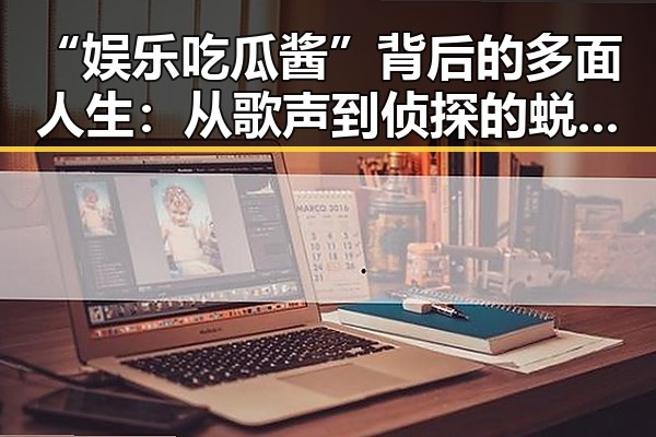 “娱乐吃瓜酱”背后的多面人生：从歌声到侦探的蜕变与影响